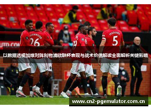 以数据透视加维对阵利物浦欧联杯表现与战术价值解读全面解析关键影响