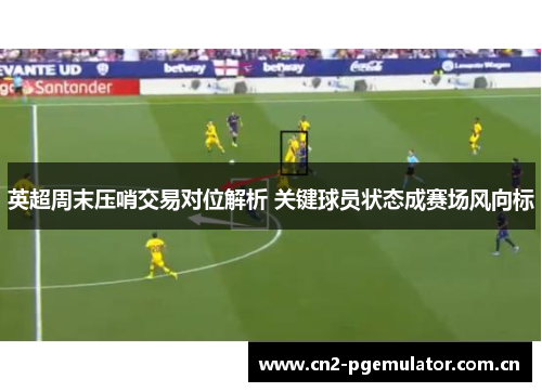 英超周末压哨交易对位解析 关键球员状态成赛场风向标